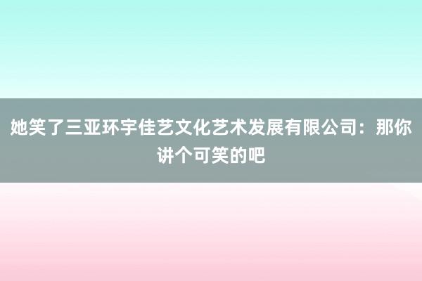 她笑了三亚环宇佳艺文化艺术发展有限公司:那你讲个可笑的吧