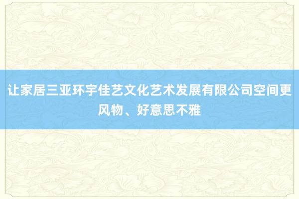 让家居三亚环宇佳艺文化艺术发展有限公司空间更风物、好意思不雅